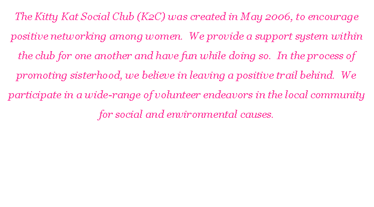 Text Box: The Kitty Kat Social Club (K2C) was created in May 2006, to encourage positive networking among women.  We provide a support system within the club for one another and have fun while doing so.  In the process of promoting sisterhood, we believe in leaving a positive trail behind.  We participate in a wide-range of volunteer endeavors in the local community for social and environmental causes.K2C is comprised of 10 sassy, intelligent, fun-loving ladies.  We share a strong sense of community and have a common interest in family, travel and leisure activities.
